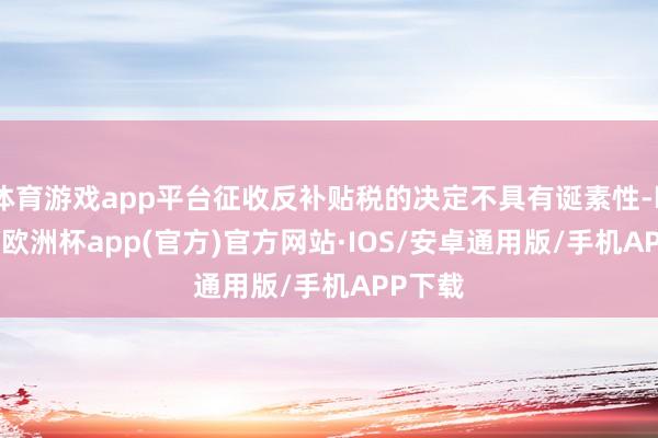 体育游戏app平台征收反补贴税的决定不具有诞素性-kaiyun欧洲杯app(官方)官方网站·IOS/安卓通用版/手机APP下载