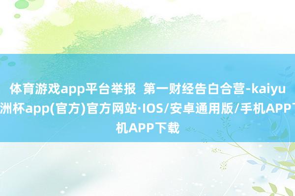 体育游戏app平台举报  第一财经告白合营-kaiyun欧洲杯app(官方)官方网站·IOS/安卓通用版/手机APP下载