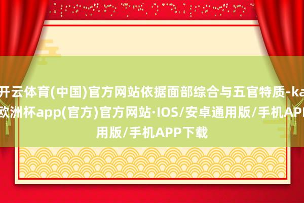 开云体育(中国)官方网站依据面部综合与五官特质-kaiyun欧洲杯app(官方)官方网站·IOS/安卓通用版/手机APP下载