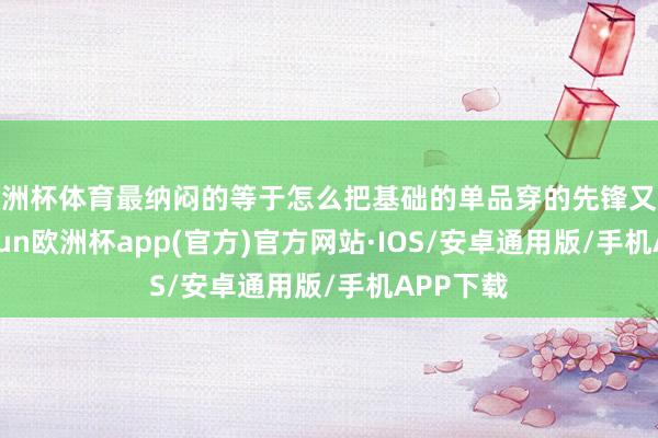 欧洲杯体育最纳闷的等于怎么把基础的单品穿的先锋又气质-kaiyun欧洲杯app(官方)官方网站·IOS/安卓通用版/手机APP下载