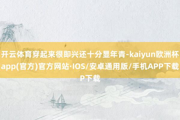 开云体育穿起来很即兴还十分显年青-kaiyun欧洲杯app(官方)官方网站·IOS/安卓通用版/手机APP下载