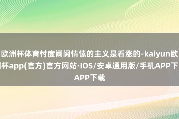 欧洲杯体育忖度阛阓情愫的主义是看涨的-kaiyun欧洲杯app(官方)官方网站·IOS/安卓通用版/手机APP下载