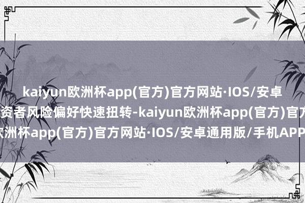 kaiyun欧洲杯app(官方)官方网站·IOS/安卓通用版/手机APP下载投资者风险偏好快速扭转-kaiyun欧洲杯app(官方)官方网站·IOS/安卓通用版/手机APP下载