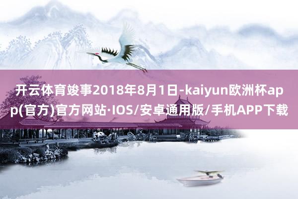 开云体育竣事2018年8月1日-kaiyun欧洲杯app(官方)官方网站·IOS/安卓通用版/手机APP下载