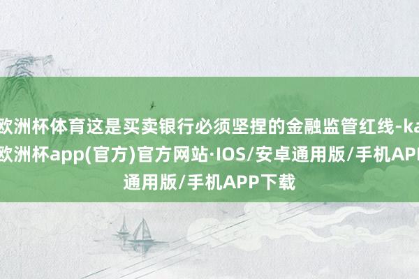 欧洲杯体育这是买卖银行必须坚捏的金融监管红线-kaiyun欧洲杯app(官方)官方网站·IOS/安卓通用版/手机APP下载