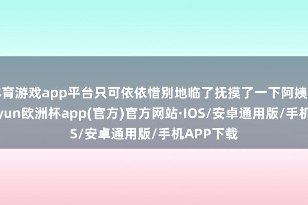 体育游戏app平台只可依依惜别地临了抚摸了一下阿姨的脸庞-kaiyun欧洲杯app(官方)官方网站·IOS/安卓通用版/手机APP下载