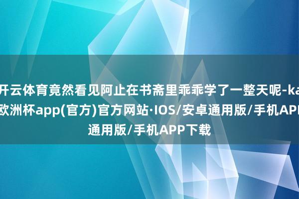 开云体育竟然看见阿止在书斋里乖乖学了一整天呢-kaiyun欧洲杯app(官方)官方网站·IOS/安卓通用版/手机APP下载