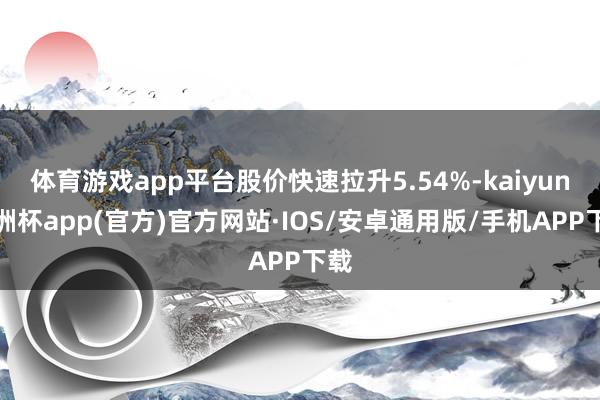 体育游戏app平台股价快速拉升5.54%-kaiyun欧洲杯app(官方)官方网站·IOS/安卓通用版/手机APP下载