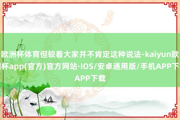 欧洲杯体育但较着大家并不肯定这种说法-kaiyun欧洲杯app(官方)官方网站·IOS/安卓通用版/手机APP下载