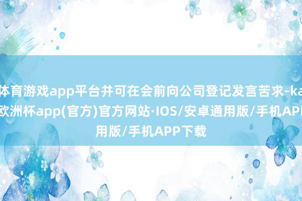 体育游戏app平台并可在会前向公司登记发言苦求-kaiyun欧洲杯app(官方)官方网站·IOS/安卓通用版/手机APP下载