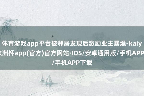 体育游戏app平台被邻居发现后激励业主暴燥-kaiyun欧洲杯app(官方)官方网站·IOS/安卓通用版/手机APP下载