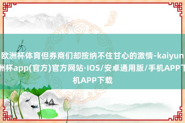 欧洲杯体育但券商们却按纳不住甘心的激情-kaiyun欧洲杯app(官方)官方网站·IOS/安卓通用版/手机APP下载