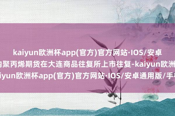 kaiyun欧洲杯app(官方)官方网站·IOS/安卓通用版/手机APP下载国内聚丙烯期货在大连商品往复所上市往复-kaiyun欧洲杯app(官方)官方网站·IOS/安卓通用版/手机APP下载