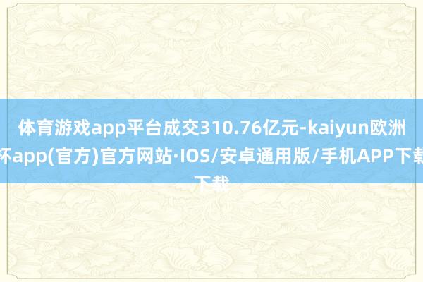 体育游戏app平台成交310.76亿元-kaiyun欧洲杯app(官方)官方网站·IOS/安卓通用版/手机APP下载