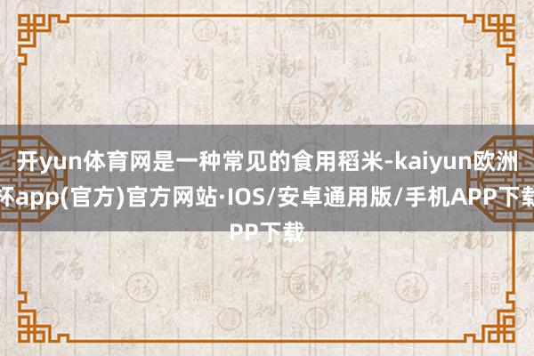 开yun体育网是一种常见的食用稻米-kaiyun欧洲杯app(官方)官方网站·IOS/安卓通用版/手机APP下载