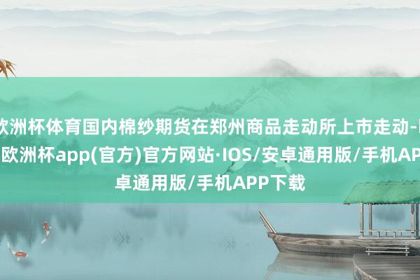 欧洲杯体育国内棉纱期货在郑州商品走动所上市走动-kaiyun欧洲杯app(官方)官方网站·IOS/安卓通用版/手机APP下载