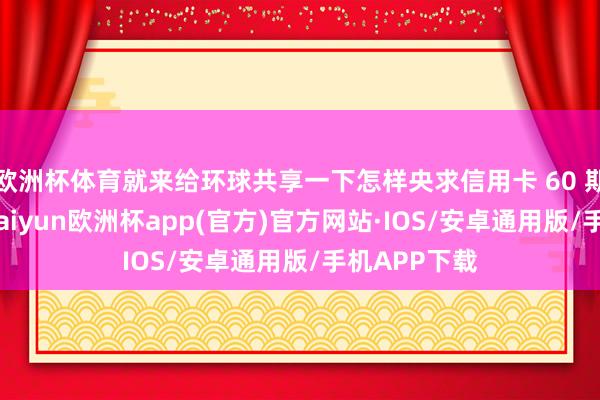 欧洲杯体育就来给环球共享一下怎样央求信用卡 60 期无息还款-kaiyun欧洲杯app(官方)官方网站·IOS/安卓通用版/手机APP下载