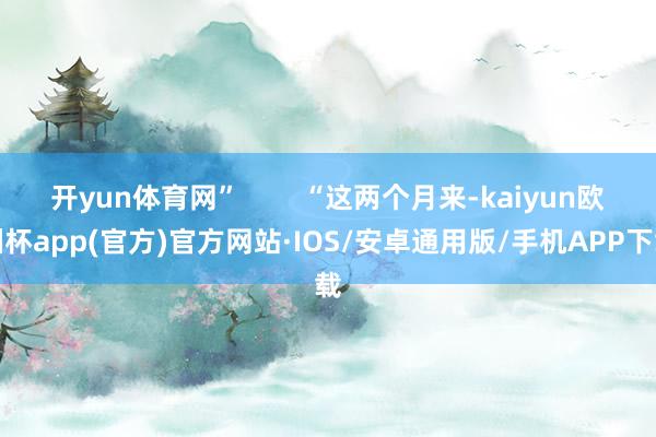 开yun体育网”        “这两个月来-kaiyun欧洲杯app(官方)官方网站·IOS/安卓通用版/手机APP下载