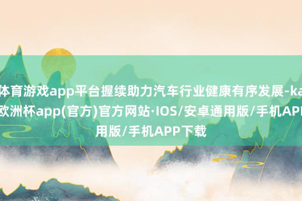 体育游戏app平台握续助力汽车行业健康有序发展-kaiyun欧洲杯app(官方)官方网站·IOS/安卓通用版/手机APP下载