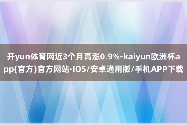 开yun体育网近3个月高涨0.9%-kaiyun欧洲杯app(官方)官方网站·IOS/安卓通用版/手机APP下载