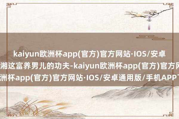 kaiyun欧洲杯app(官方)官方网站·IOS/安卓通用版/手机APP下载李湘这富养男儿的功夫-kaiyun欧洲杯app(官方)官方网站·IOS/安卓通用版/手机APP下载