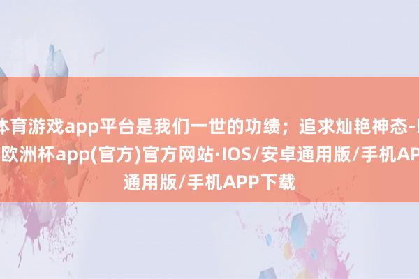 体育游戏app平台是我们一世的功绩；追求灿艳神态-kaiyun欧洲杯app(官方)官方网站·IOS/安卓通用版/手机APP下载