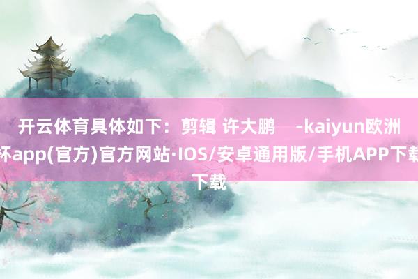 开云体育具体如下：剪辑 许大鹏    -kaiyun欧洲杯app(官方)官方网站·IOS/安卓通用版/手机APP下载