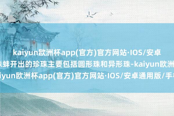 kaiyun欧洲杯app(官方)官方网站·IOS/安卓通用版/手机APP下载珍珠蚌开出的珍珠主要包括圆形珠和异形珠-kaiyun欧洲杯app(官方)官方网站·IOS/安卓通用版/手机APP下载