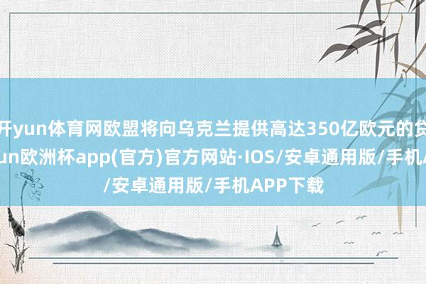 开yun体育网欧盟将向乌克兰提供高达350亿欧元的贷款-kaiyun欧洲杯app(官方)官方网站·IOS/安卓通用版/手机APP下载