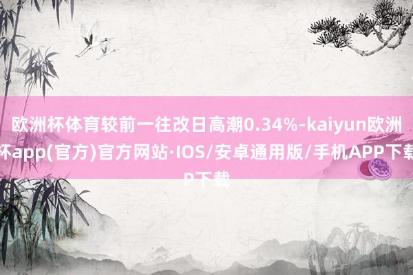 欧洲杯体育较前一往改日高潮0.34%-kaiyun欧洲杯app(官方)官方网站·IOS/安卓通用版/手机APP下载