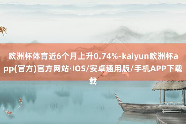 欧洲杯体育近6个月上升0.74%-kaiyun欧洲杯app(官方)官方网站·IOS/安卓通用版/手机APP下载