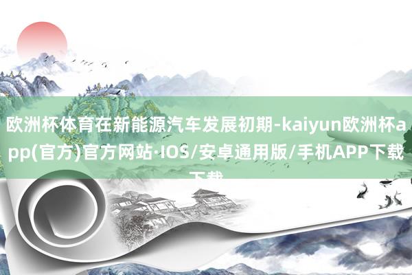 欧洲杯体育在新能源汽车发展初期-kaiyun欧洲杯app(官方)官方网站·IOS/安卓通用版/手机APP下载