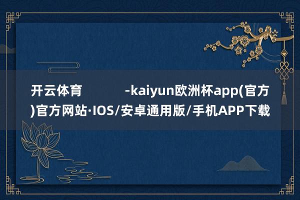 开云体育            -kaiyun欧洲杯app(官方)官方网站·IOS/安卓通用版/手机APP下载