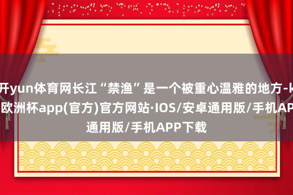 开yun体育网长江“禁渔”是一个被重心温雅的地方-kaiyun欧洲杯app(官方)官方网站·IOS/安卓通用版/手机APP下载