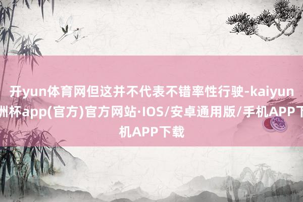 开yun体育网但这并不代表不错率性行驶-kaiyun欧洲杯app(官方)官方网站·IOS/安卓通用版/手机APP下载