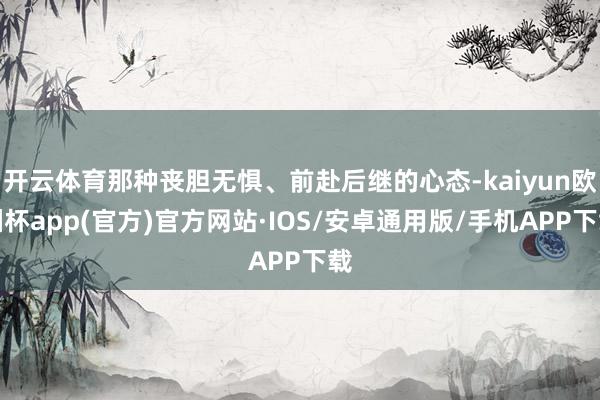 开云体育那种丧胆无惧、前赴后继的心态-kaiyun欧洲杯app(官方)官方网站·IOS/安卓通用版/手机APP下载