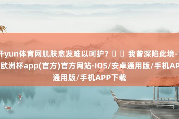 开yun体育网肌肤愈发难以呵护？��我曾深陷此境-kaiyun欧洲杯app(官方)官方网站·IOS/安卓通用版/手机APP下载