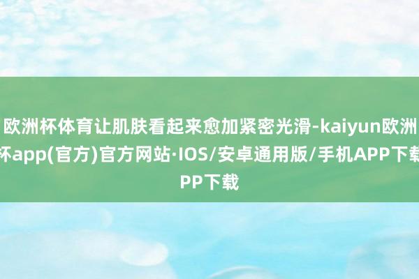 欧洲杯体育让肌肤看起来愈加紧密光滑-kaiyun欧洲杯app(官方)官方网站·IOS/安卓通用版/手机APP下载