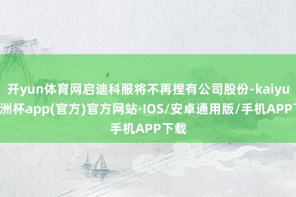 开yun体育网启迪科服将不再捏有公司股份-kaiyun欧洲杯app(官方)官方网站·IOS/安卓通用版/手机APP下载