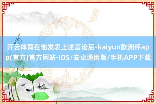 开云体育　　在他发表上述言论后-kaiyun欧洲杯app(官方)官方网站·IOS/安卓通用版/手机APP下载