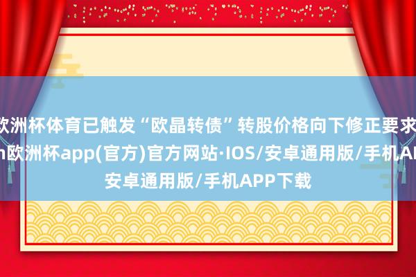 欧洲杯体育已触发“欧晶转债”转股价格向下修正要求-kaiyun欧洲杯app(官方)官方网站·IOS/安卓通用版/手机APP下载