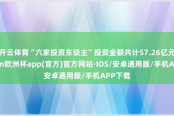 开云体育“六家投资东谈主”投资金额共计57.26亿元-kaiyun欧洲杯app(官方)官方网站·IOS/安卓通用版/手机APP下载