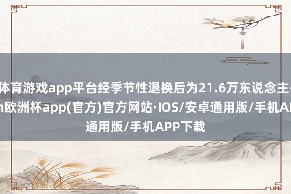 体育游戏app平台经季节性退换后为21.6万东说念主-kaiyun欧洲杯app(官方)官方网站·IOS/安卓通用版/手机APP下载