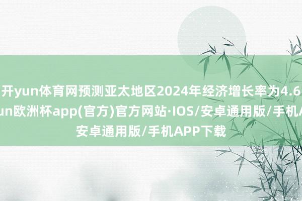 开yun体育网预测亚太地区2024年经济增长率为4.6%-kaiyun欧洲杯app(官方)官方网站·IOS/安卓通用版/手机APP下载