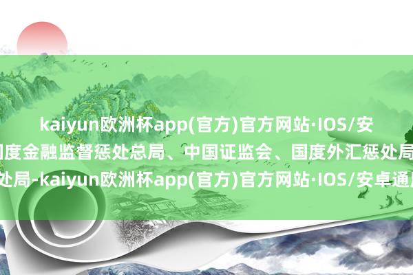 kaiyun欧洲杯app(官方)官方网站·IOS/安卓通用版/手机APP下载国度金融监督惩处总局、中国证监会、国度外汇惩处局-kaiyun欧洲杯app(官方)官方网站·IOS/安卓通用版/手机APP下载