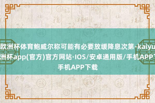 欧洲杯体育鲍威尔称可能有必要放缓降息次第-kaiyun欧洲杯app(官方)官方网站·IOS/安卓通用版/手机APP下载