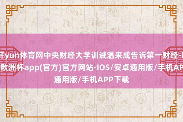 开yun体育网中央财经大学训诫温来成告诉第一财经-kaiyun欧洲杯app(官方)官方网站·IOS/安卓通用版/手机APP下载