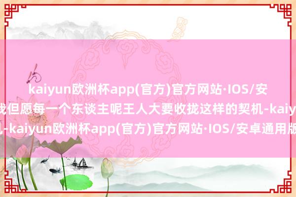 kaiyun欧洲杯app(官方)官方网站·IOS/安卓通用版/手机APP下载我但愿每一个东谈主呢王人大要收拢这样的契机-kaiyun欧洲杯app(官方)官方网站·IOS/安卓通用版/手机APP下载