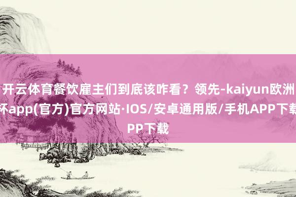 开云体育餐饮雇主们到底该咋看？领先-kaiyun欧洲杯app(官方)官方网站·IOS/安卓通用版/手机APP下载