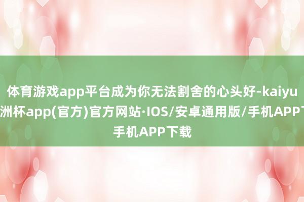 体育游戏app平台成为你无法割舍的心头好-kaiyun欧洲杯app(官方)官方网站·IOS/安卓通用版/手机APP下载